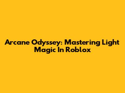 Arcane Odyssey: Mastering Light Magic In Roblox