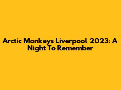 Arctic Monkeys Liverpool 2023: A Night To Remember