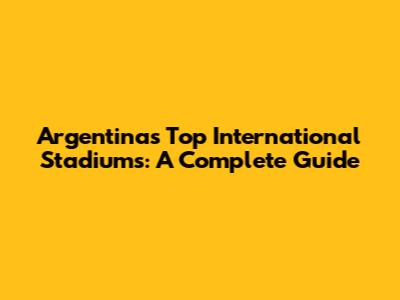 Argentina's Top International Stadiums: A Complete Guide