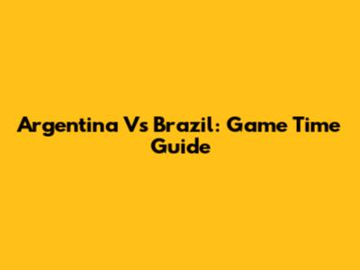 Argentina Vs Brazil: Game Time Guide