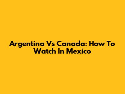 Argentina Vs Canada: How To Watch In Mexico