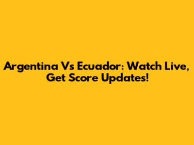 Argentina Vs Ecuador: Watch Live, Get Score Updates!