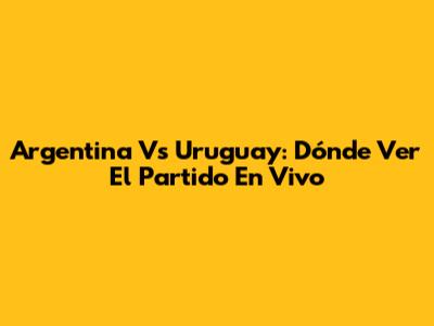 Argentina Vs Uruguay: Dónde Ver El Partido En Vivo