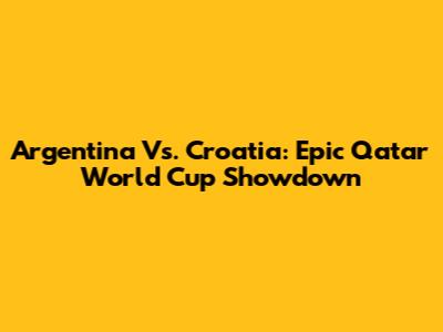 Argentina Vs. Croatia: Epic Qatar World Cup Showdown