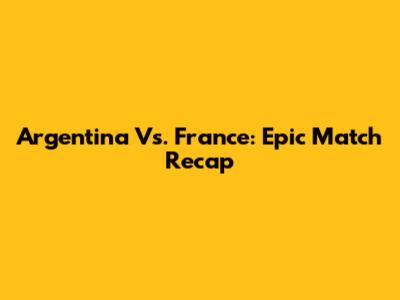 Argentina Vs. France: Epic Match Recap