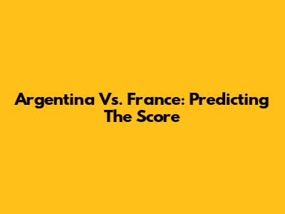 Argentina Vs. France: Predicting The Score