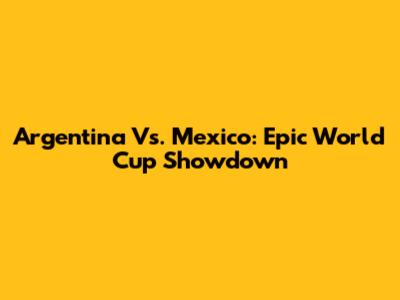 Argentina Vs. Mexico: Epic World Cup Showdown