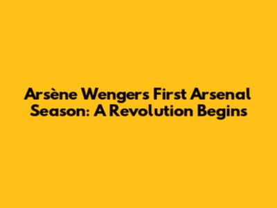 Arsène Wenger's First Arsenal Season: A Revolution Begins