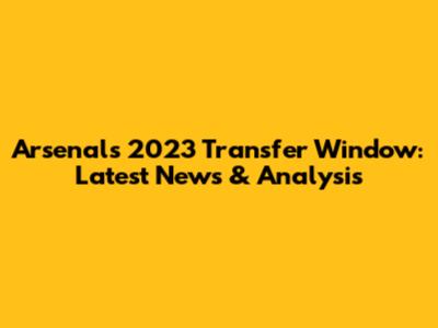 Arsenal's 2023 Transfer Window: Latest News & Analysis