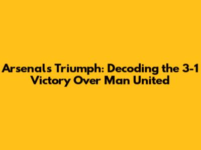Arsenal's Triumph: Decoding the 3-1 Victory Over Man United