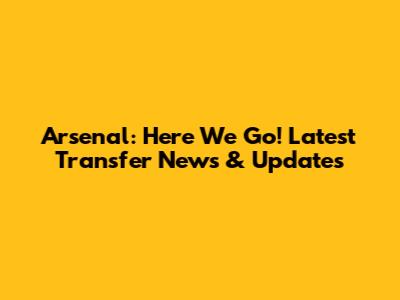 Arsenal: Here We Go! Latest Transfer News & Updates