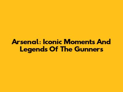 Arsenal: Iconic Moments And Legends Of The Gunners