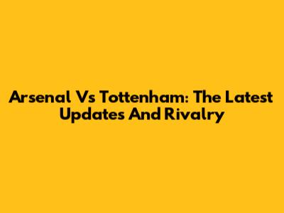 Arsenal Vs Tottenham: The Latest Updates And Rivalry