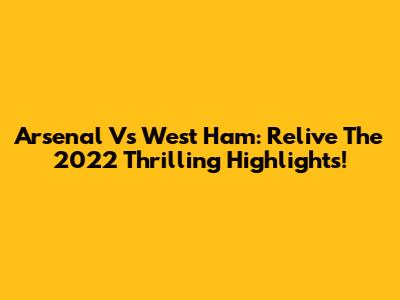 Arsenal Vs West Ham: Relive The 2022 Thrilling Highlights!