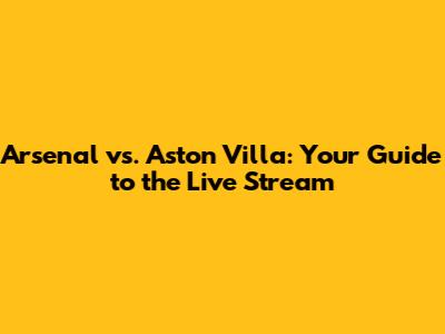 Arsenal vs. Aston Villa: Your Guide to the Live Stream