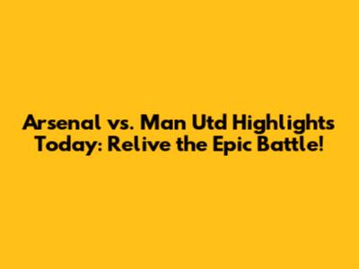 Arsenal vs. Man Utd Highlights Today: Relive the Epic Battle!
