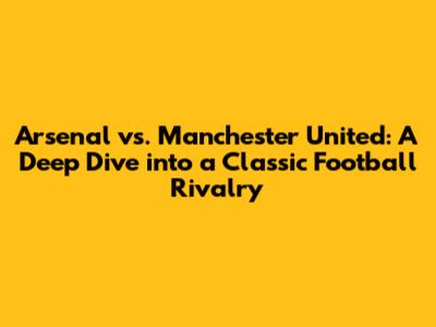 Arsenal vs. Manchester United: A Deep Dive into a Classic Football Rivalry