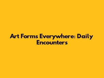 Art Forms Everywhere: Daily Encounters