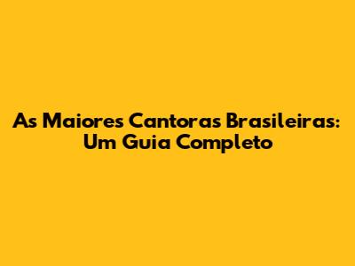 As Maiores Cantoras Brasileiras: Um Guia Completo