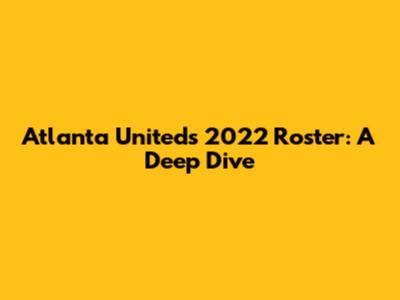 Atlanta United's 2022 Roster: A Deep Dive