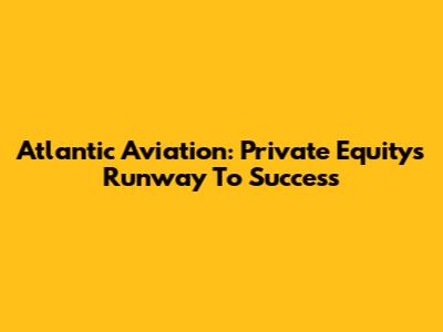 Atlantic Aviation: Private Equity's Runway To Success
