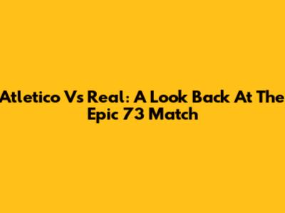 Atletico Vs Real: A Look Back At The Epic 73 Match