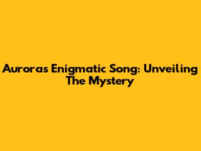 Aurora's Enigmatic Song: Unveiling The Mystery