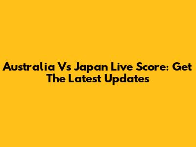 Australia Vs Japan Live Score: Get The Latest Updates