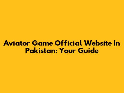 Aviator Game Official Website In Pakistan: Your Guide
