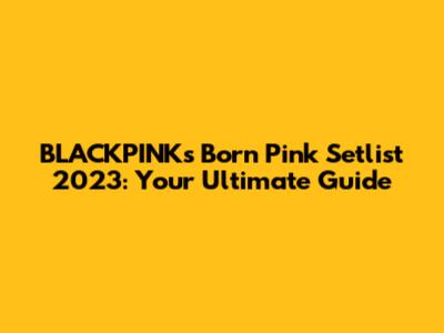 BLACKPINK's Born Pink Setlist 2023: Your Ultimate Guide