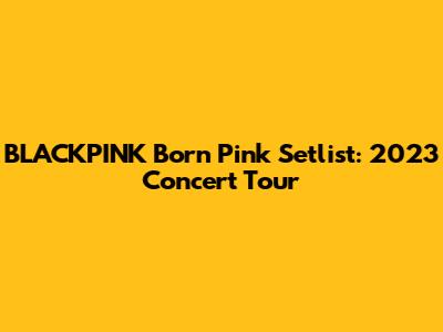 BLACKPINK Born Pink Setlist: 2023 Concert Tour