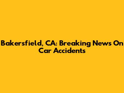 Bakersfield, CA: Breaking News On Car Accidents