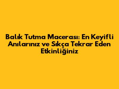 Balık Tutma Macerası: En Keyifli Anılarınız ve Sıkça Tekrar Eden Etkinliğiniz