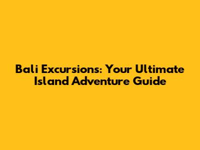 Bali Excursions: Your Ultimate Island Adventure Guide