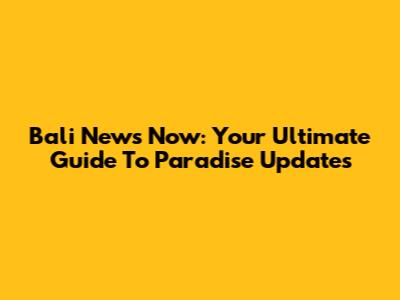 Bali News Now: Your Ultimate Guide To Paradise Updates