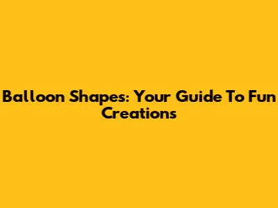 Balloon Shapes: Your Guide To Fun Creations