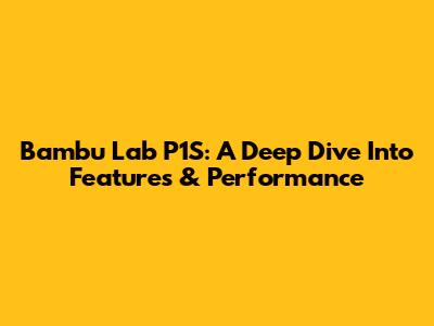 Bambu Lab P1S: A Deep Dive Into Features & Performance