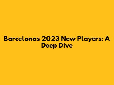 Barcelona's 2023 New Players: A Deep Dive