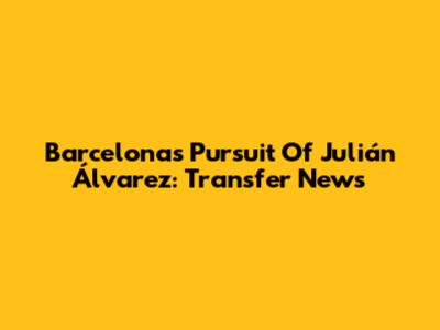 Barcelona's Pursuit Of Julián Álvarez: Transfer News
