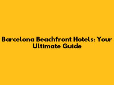 Barcelona Beachfront Hotels: Your Ultimate Guide