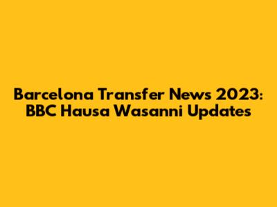 Barcelona Transfer News 2023: BBC Hausa Wasanni Updates