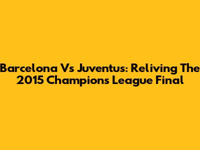 Barcelona Vs Juventus: Reliving The 2015 Champions League Final