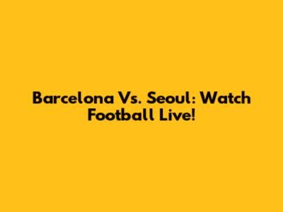 Barcelona Vs. Seoul: Watch Football Live!