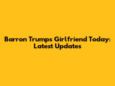 Barron Trump's Girlfriend Today: Latest Updates