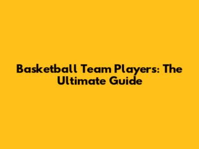 Basketball Team Players: The Ultimate Guide