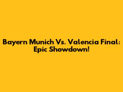 Bayern Munich Vs. Valencia Final: Epic Showdown!