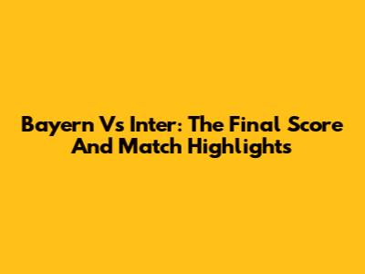 Bayern Vs Inter: The Final Score And Match Highlights