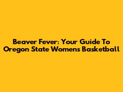 Beaver Fever: Your Guide To Oregon State Women's Basketball