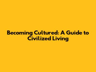 Becoming Cultured: A Guide to Civilized Living