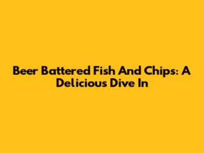 Beer Battered Fish And Chips: A Delicious Dive In